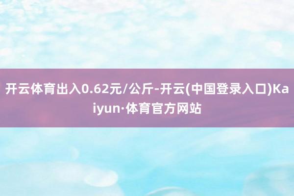 开云体育出入0.62元/公斤-开云(中国登录入口)Kaiyun·体育官方网站