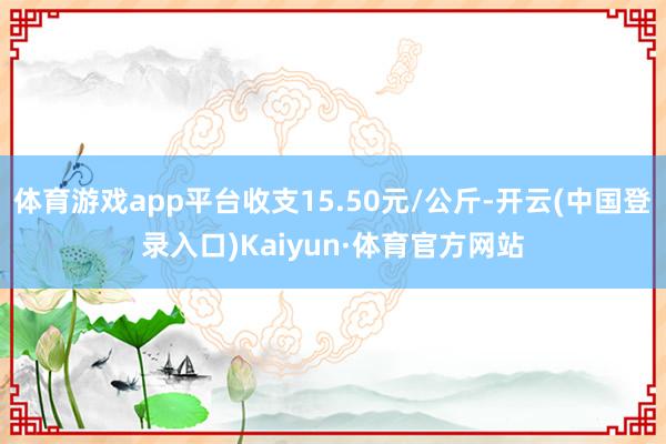 体育游戏app平台收支15.50元/公斤-开云(中国登录入口)Kaiyun·体育官方网站