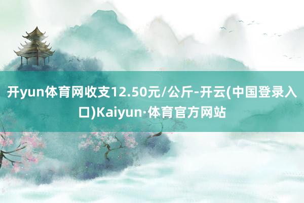 开yun体育网收支12.50元/公斤-开云(中国登录入口)Kaiyun·体育官方网站