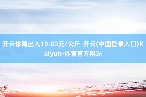 开云体育出入19.00元/公斤-开云(中国登录入口)Kaiyun·体育官方网站