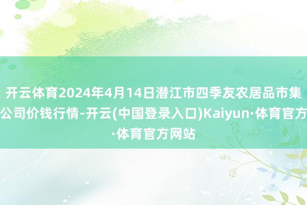 开云体育2024年4月14日潜江市四季友农居品市集有限公司价钱行情-开云(中国登录入口)Kaiyun·体育官方网站