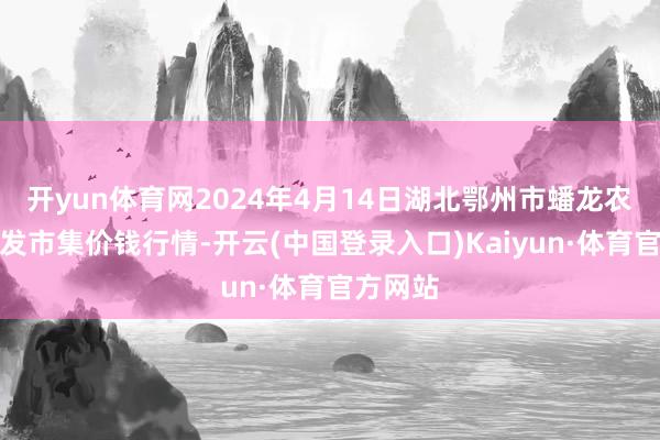 开yun体育网2024年4月14日湖北鄂州市蟠龙农居品批发市集价钱行情-开云(中国登录入口)Kaiyun·体育官方网站