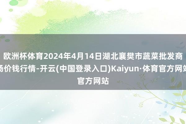 欧洲杯体育2024年4月14日湖北襄樊市蔬菜批发商场价钱行情-开云(中国登录入口)Kaiyun·体育官方网站