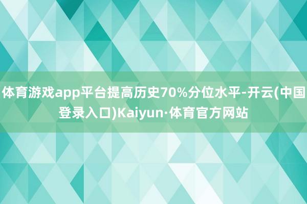 体育游戏app平台提高历史70%分位水平-开云(中国登录入口)Kaiyun·体育官方网站