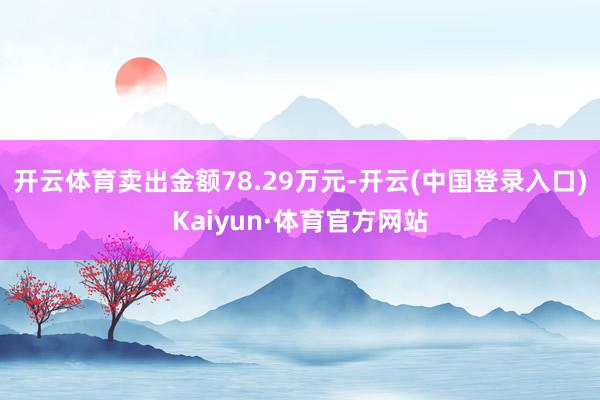 开云体育卖出金额78.29万元-开云(中国登录入口)Kaiyun·体育官方网站