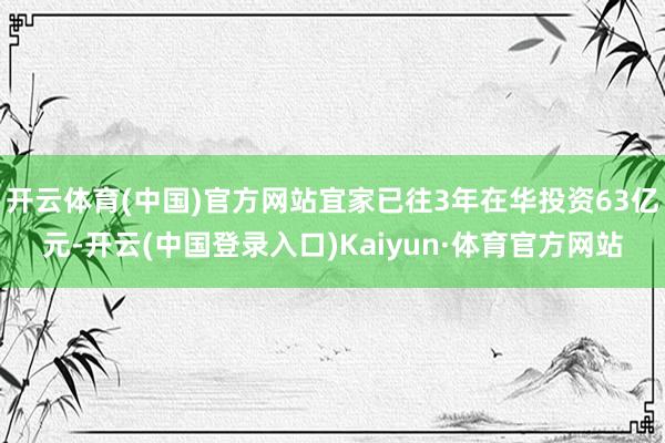 开云体育(中国)官方网站宜家已往3年在华投资63亿元-开云(中国登录入口)Kaiyun·体育官方网站