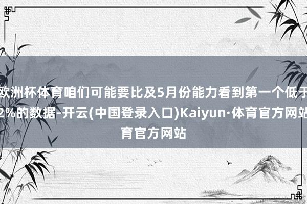 欧洲杯体育咱们可能要比及5月份能力看到第一个低于2%的数据-开云(中国登录入口)Kaiyun·体育官方网站