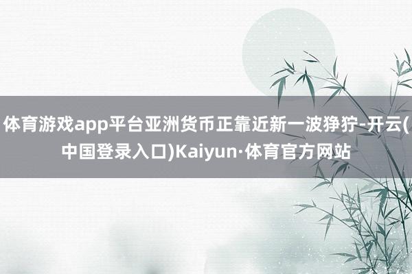 体育游戏app平台亚洲货币正靠近新一波狰狞-开云(中国登录入口)Kaiyun·体育官方网站