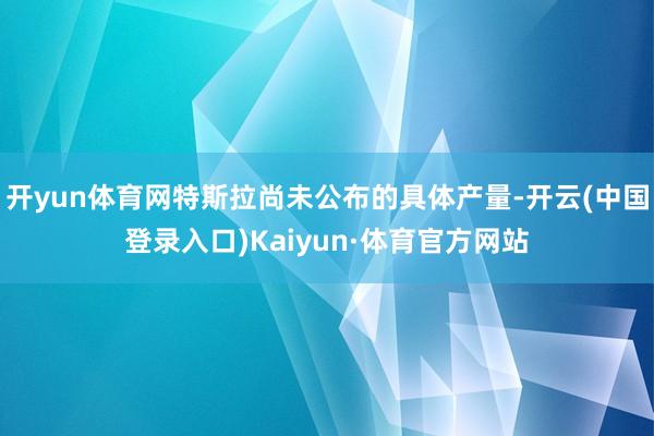 开yun体育网特斯拉尚未公布的具体产量-开云(中国登录入口)Kaiyun·体育官方网站