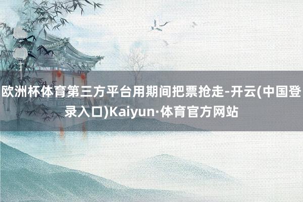 欧洲杯体育第三方平台用期间把票抢走-开云(中国登录入口)Kaiyun·体育官方网站