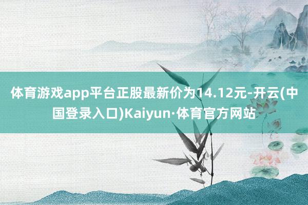 体育游戏app平台正股最新价为14.12元-开云(中国登录入口)Kaiyun·体育官方网站