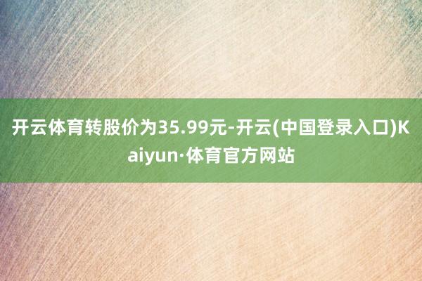 开云体育转股价为35.99元-开云(中国登录入口)Kaiyun·体育官方网站