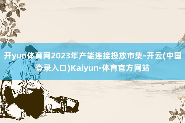 开yun体育网2023年产能连接投放市集-开云(中国登录入口)Kaiyun·体育官方网站