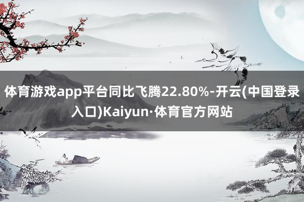 体育游戏app平台同比飞腾22.80%-开云(中国登录入口)Kaiyun·体育官方网站