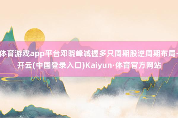 体育游戏app平台邓晓峰减握多只周期股逆周期布局-开云(中国登录入口)Kaiyun·体育官方网站