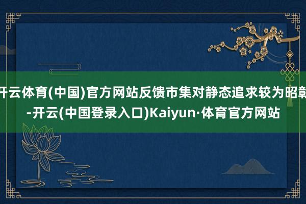 开云体育(中国)官方网站反馈市集对静态追求较为昭彰-开云(中国登录入口)Kaiyun·体育官方网站