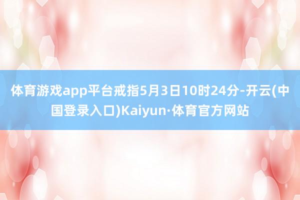 体育游戏app平台戒指5月3日10时24分-开云(中国登录入口)Kaiyun·体育官方网站