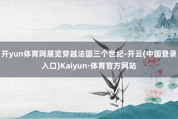 开yun体育网展览穿越法国三个世纪-开云(中国登录入口)Kaiyun·体育官方网站