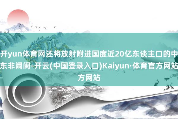 开yun体育网还将放射附进国度近20亿东谈主口的中东非阛阓-开云(中国登录入口)Kaiyun·体育官方网站