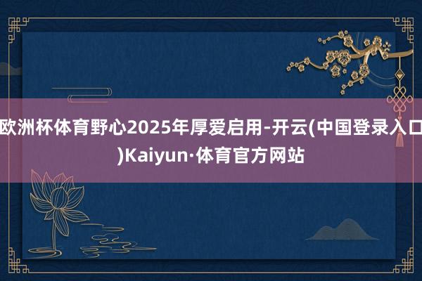 欧洲杯体育野心2025年厚爱启用-开云(中国登录入口)Kaiyun·体育官方网站