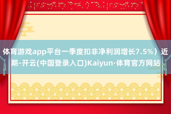 体育游戏app平台一季度扣非净利润增长7.5%）近期-开云(中国登录入口)Kaiyun·体育官方网站