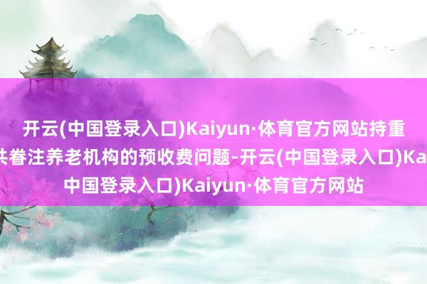 开云(中国登录入口)Kaiyun·体育官方网站持重梳理回来连年来公共眷注养老机构的预收费问题-开云(中国登录入口)Kaiyun·体育官方网站