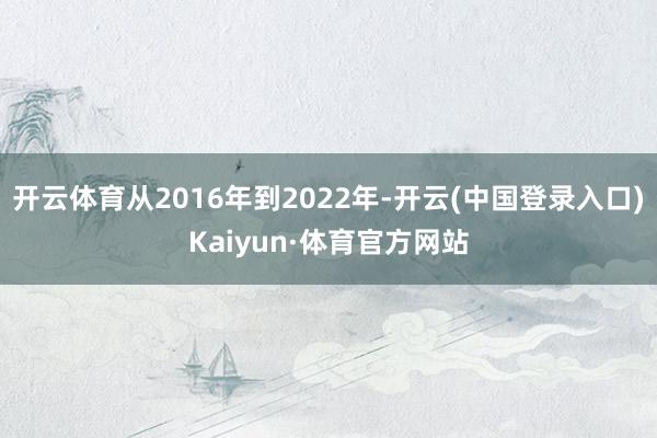 开云体育从2016年到2022年-开云(中国登录入口)Kaiyun·体育官方网站