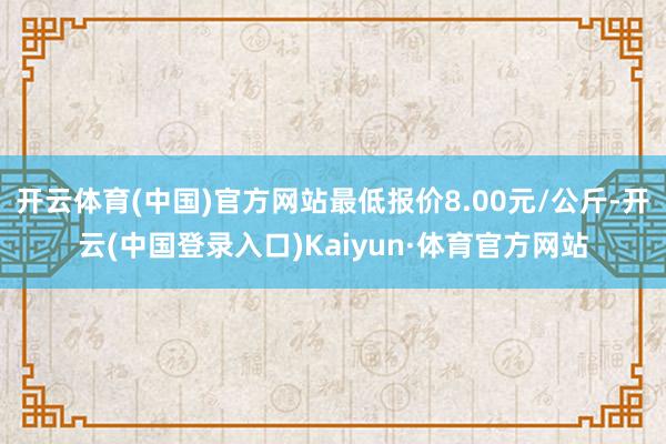 开云体育(中国)官方网站最低报价8.00元/公斤-开云(中国登录入口)Kaiyun·体育官方网站