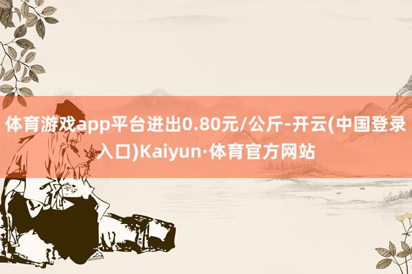 体育游戏app平台进出0.80元/公斤-开云(中国登录入口)Kaiyun·体育官方网站