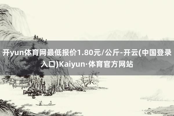 开yun体育网最低报价1.80元/公斤-开云(中国登录入口)Kaiyun·体育官方网站