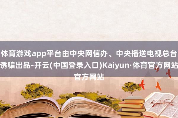 体育游戏app平台由中央网信办、中央播送电视总台诱骗出品-开云(中国登录入口)Kaiyun·体育官方网站