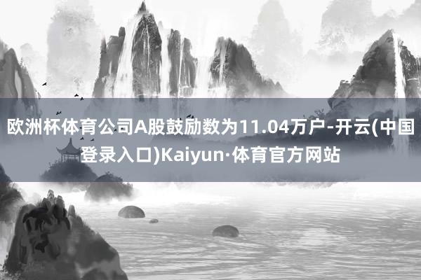 欧洲杯体育公司A股鼓励数为11.04万户-开云(中国登录入口)Kaiyun·体育官方网站