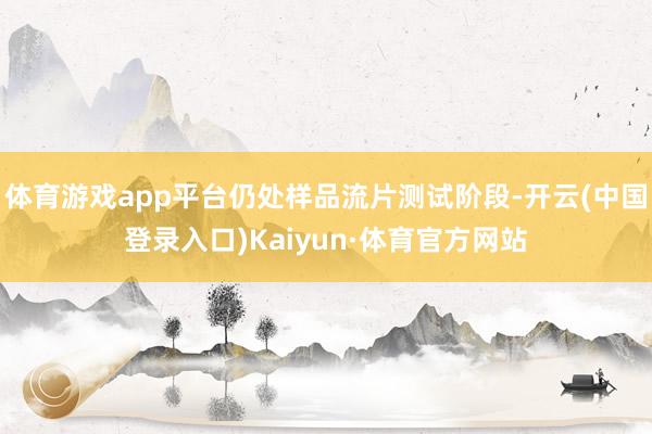 体育游戏app平台仍处样品流片测试阶段-开云(中国登录入口)Kaiyun·体育官方网站