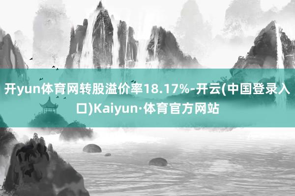 开yun体育网转股溢价率18.17%-开云(中国登录入口)Kaiyun·体育官方网站