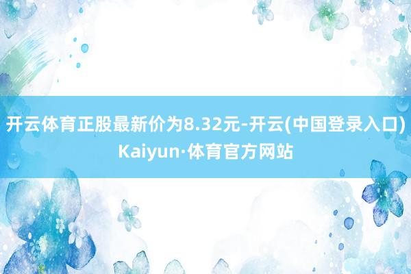 开云体育正股最新价为8.32元-开云(中国登录入口)Kaiyun·体育官方网站