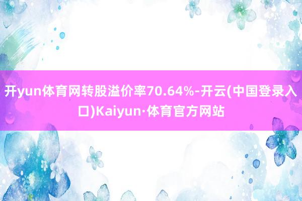 开yun体育网转股溢价率70.64%-开云(中国登录入口)Kaiyun·体育官方网站