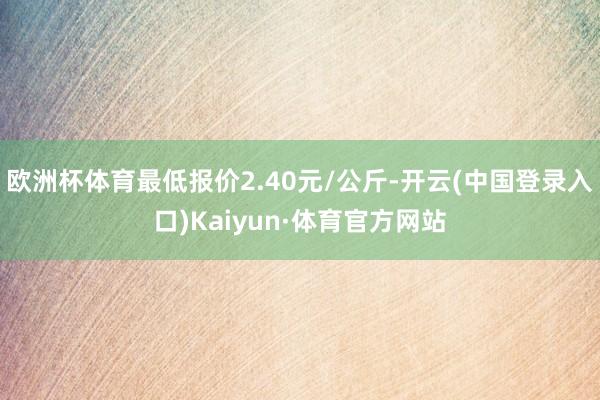 欧洲杯体育最低报价2.40元/公斤-开云(中国登录入口)Kaiyun·体育官方网站