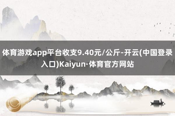 体育游戏app平台收支9.40元/公斤-开云(中国登录入口)Kaiyun·体育官方网站