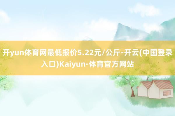 开yun体育网最低报价5.22元/公斤-开云(中国登录入口)Kaiyun·体育官方网站