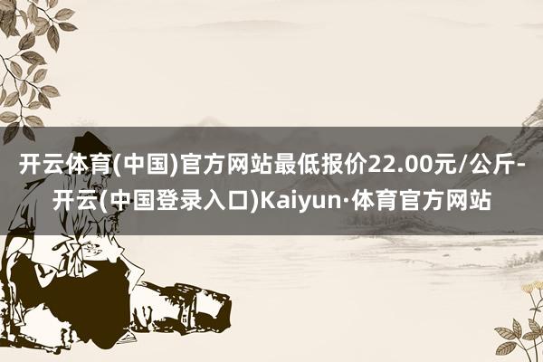 开云体育(中国)官方网站最低报价22.00元/公斤-开云(中国登录入口)Kaiyun·体育官方网站