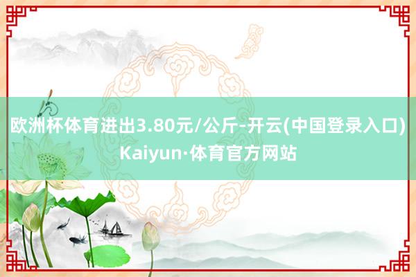 欧洲杯体育进出3.80元/公斤-开云(中国登录入口)Kaiyun·体育官方网站