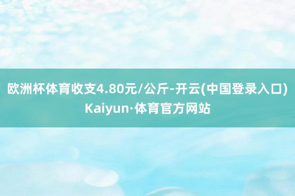 欧洲杯体育收支4.80元/公斤-开云(中国登录入口)Kaiyun·体育官方网站