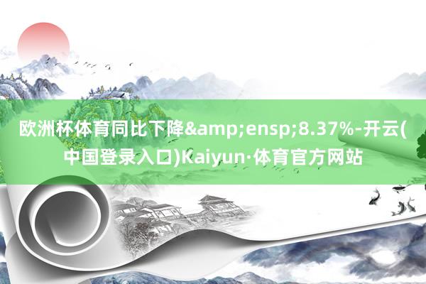 欧洲杯体育同比下降&ensp;8.37%-开云(中国登录入口)Kaiyun·体育官方网站