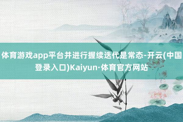 体育游戏app平台并进行握续迭代是常态-开云(中国登录入口)Kaiyun·体育官方网站