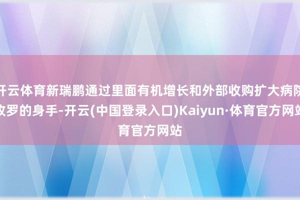 开云体育新瑞鹏通过里面有机增长和外部收购扩大病院收罗的身手-开云(中国登录入口)Kaiyun·体育官方网站