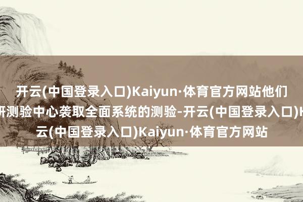 开云(中国登录入口)Kaiyun·体育官方网站他们将过问中国航天员科研测验中心袭取全面系统的测验-开云(中国登录入口)Kaiyun·体育官方网站