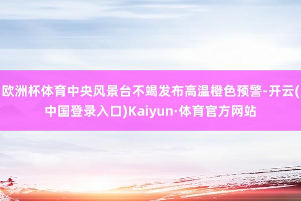 欧洲杯体育中央风景台不竭发布高温橙色预警-开云(中国登录入口)Kaiyun·体育官方网站