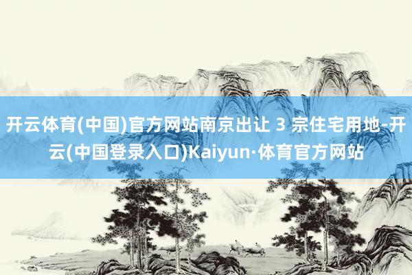 开云体育(中国)官方网站南京出让 3 宗住宅用地-开云(中国登录入口)Kaiyun·体育官方网站