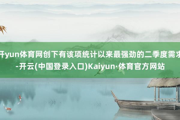 开yun体育网创下有该项统计以来最强劲的二季度需求-开云(中国登录入口)Kaiyun·体育官方网站