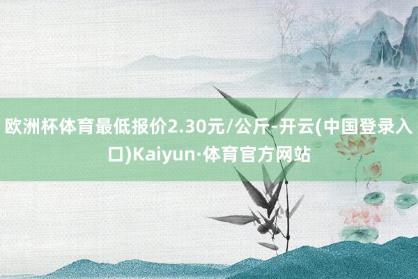 欧洲杯体育最低报价2.30元/公斤-开云(中国登录入口)Kaiyun·体育官方网站